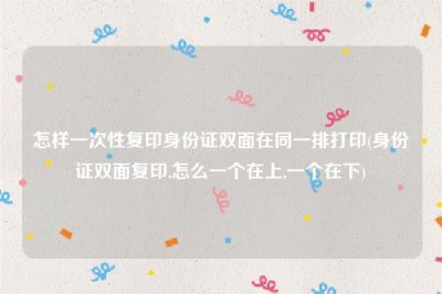 ​怎样一次性复印身份证双面在同一排打印(身份证双面复印,怎么一个在上,一个在下