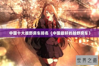 ​中国十大越野房车排名（中国最好的越野房车）