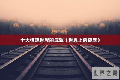 ​十大惊艳世界的成就（世界上的成就）