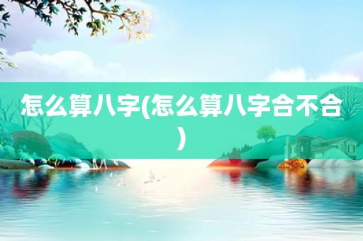 怎么算八字(怎么算八字合不合) 怎么算八字(怎么算八字合不合)