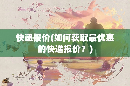 快递报价(如何获取最优惠的快递报价?) 快递报价(如何获取最优惠的快递报价?)