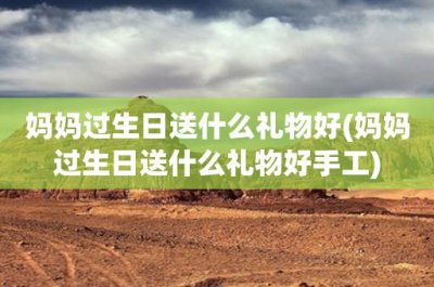 ​妈妈过生日送什么礼物好(妈妈过生日送什么礼物好手工)