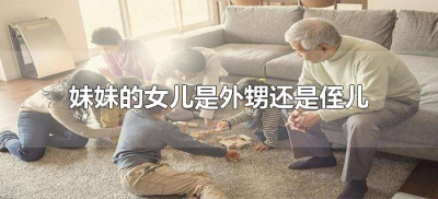 ​妹妹的女儿是外甥还是侄儿（妹妹的小孩是侄子还是外甥）