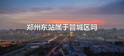 ​郑州东站属于管城区吗（郑州东站属于哪个区？）